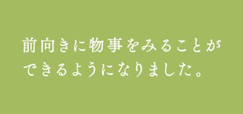 前向きに物事をみることが
できるようになりました。