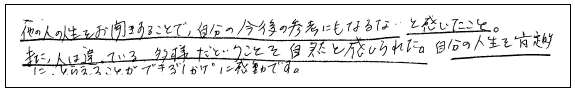 他の人の人生をお聞きすることで、自分の今後の参考にもなるな…と感じた。また、人は違っている、多様だということを自然と感じられた。
自分の人生を肯定的にとらえることができる“しかけ”に感動です。